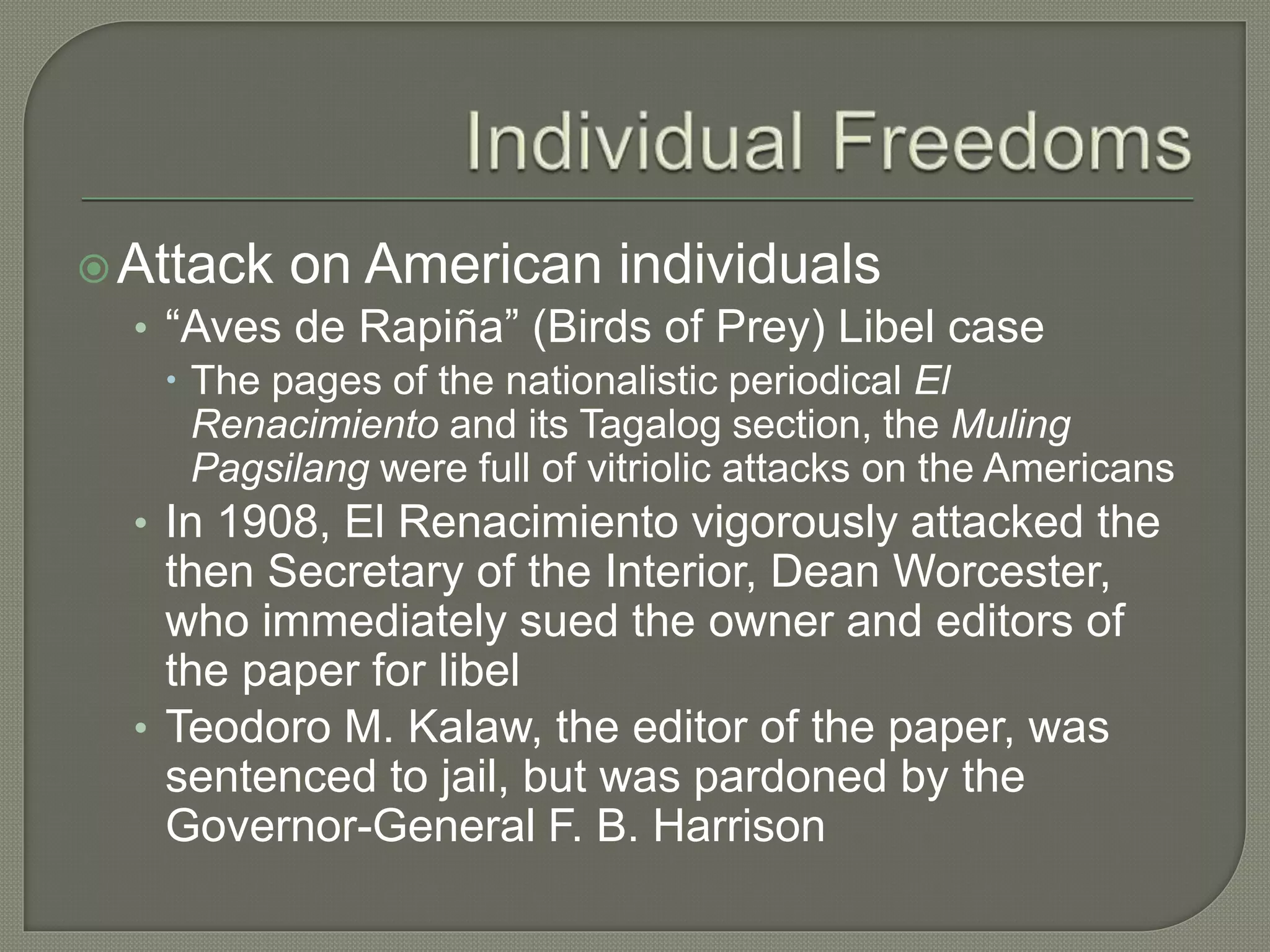 Attack on American individuals
• “Aves de Rapiña” (Birds of Prey) Libel case
 The pages of the nationalistic periodical El
Renacimiento and its Tagalog section, the Muling
Pagsilang were full of vitriolic attacks on the Americans
• In 1908, El Renacimiento vigorously attacked the
then Secretary of the Interior, Dean Worcester,
who immediately sued the owner and editors of
the paper for libel
• Teodoro M. Kalaw, the editor of the paper, was
sentenced to jail, but was pardoned by the
Governor-General F. B. Harrison
 