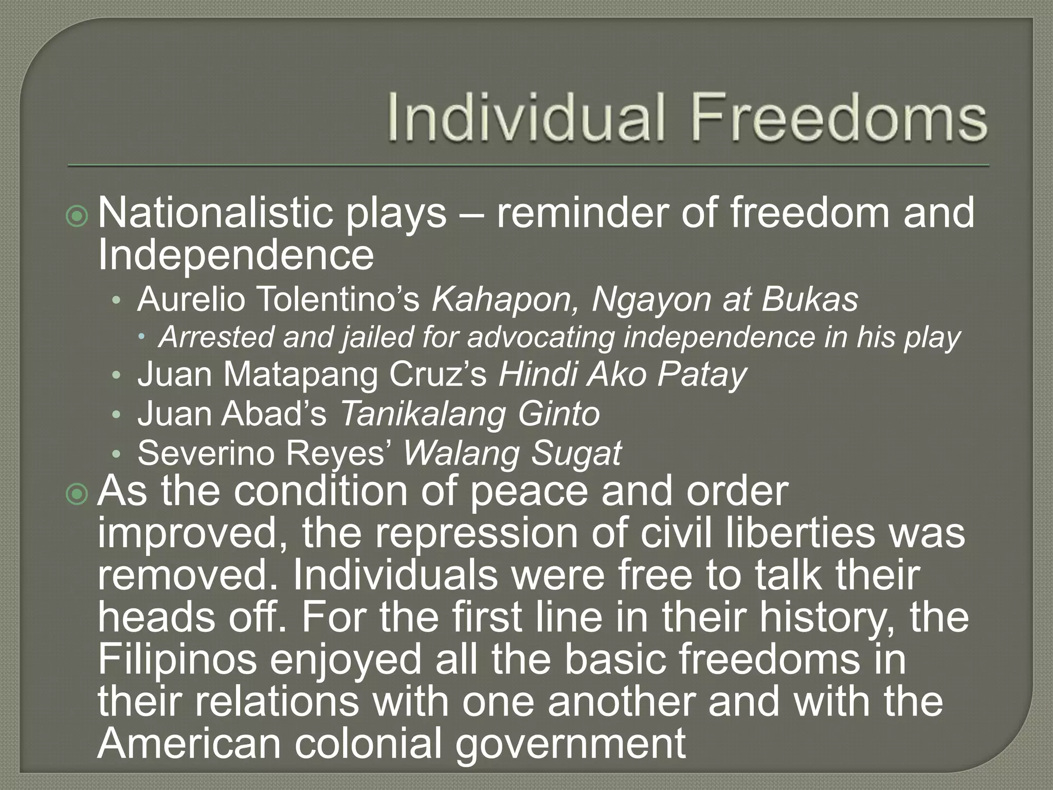  Nationalistic plays – reminder of freedom and
Independence
• Aurelio Tolentino’s Kahapon, Ngayon at Bukas
 Arrested and jailed for advocating independence in his play
• Juan Matapang Cruz’s Hindi Ako Patay
• Juan Abad’s Tanikalang Ginto
• Severino Reyes’ Walang Sugat
 As the condition of peace and order
improved, the repression of civil liberties was
removed. Individuals were free to talk their
heads off. For the first line in their history, the
Filipinos enjoyed all the basic freedoms in
their relations with one another and with the
American colonial government
 