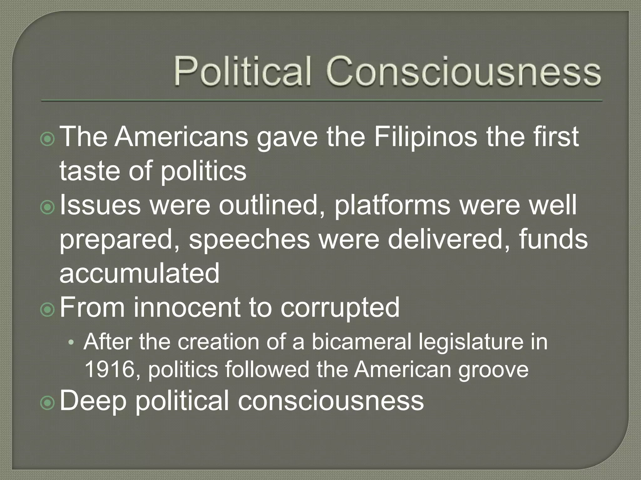 The Americans gave the Filipinos the first
taste of politics
Issues were outlined, platforms were well
prepared, speeches were delivered, funds
accumulated
From innocent to corrupted
• After the creation of a bicameral legislature in
1916, politics followed the American groove
Deep political consciousness
 