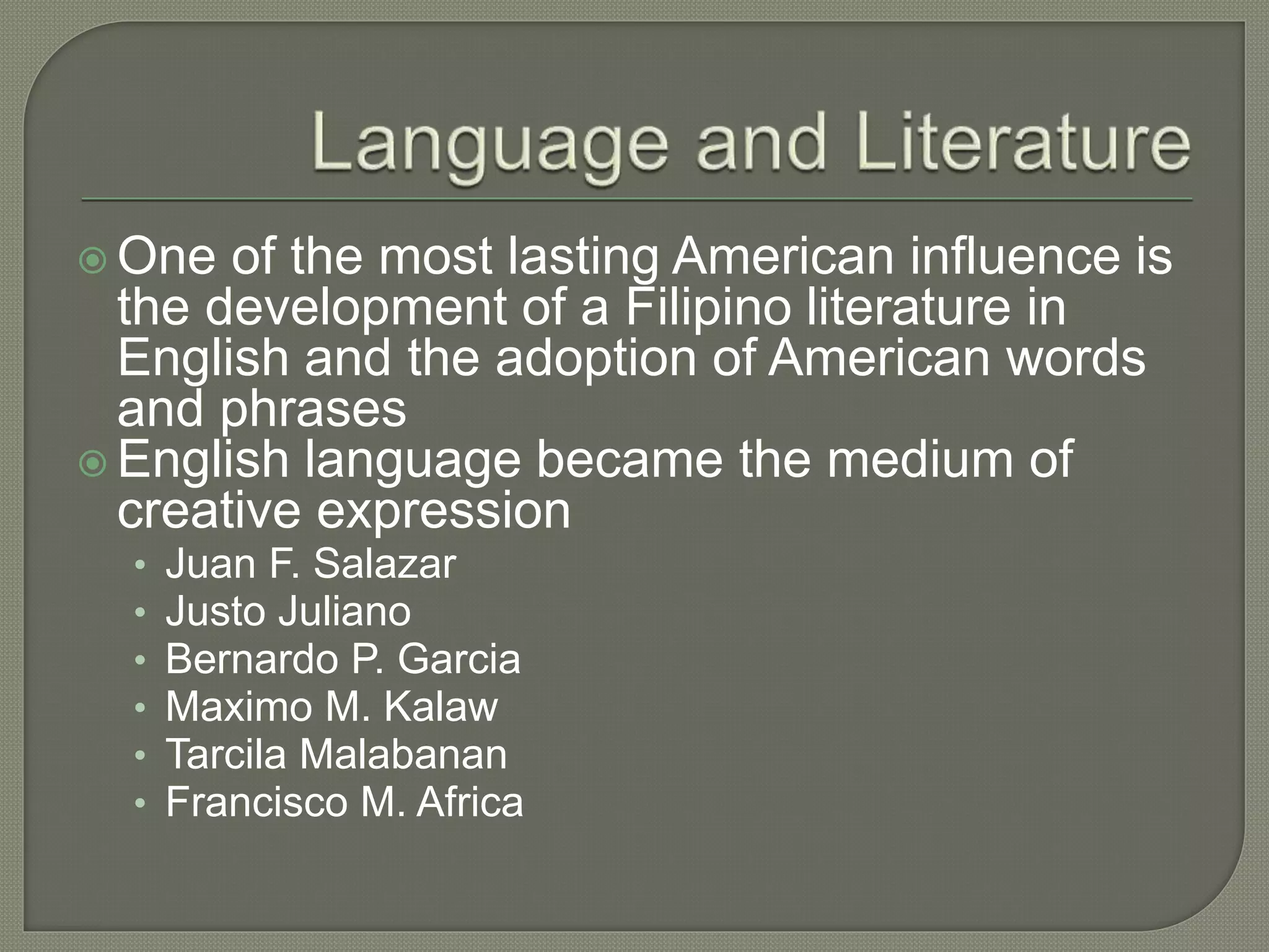  One of the most lasting American influence is
the development of a Filipino literature in
English and the adoption of American words
and phrases
 English language became the medium of
creative expression
• Juan F. Salazar
• Justo Juliano
• Bernardo P. Garcia
• Maximo M. Kalaw
• Tarcila Malabanan
• Francisco M. Africa
 