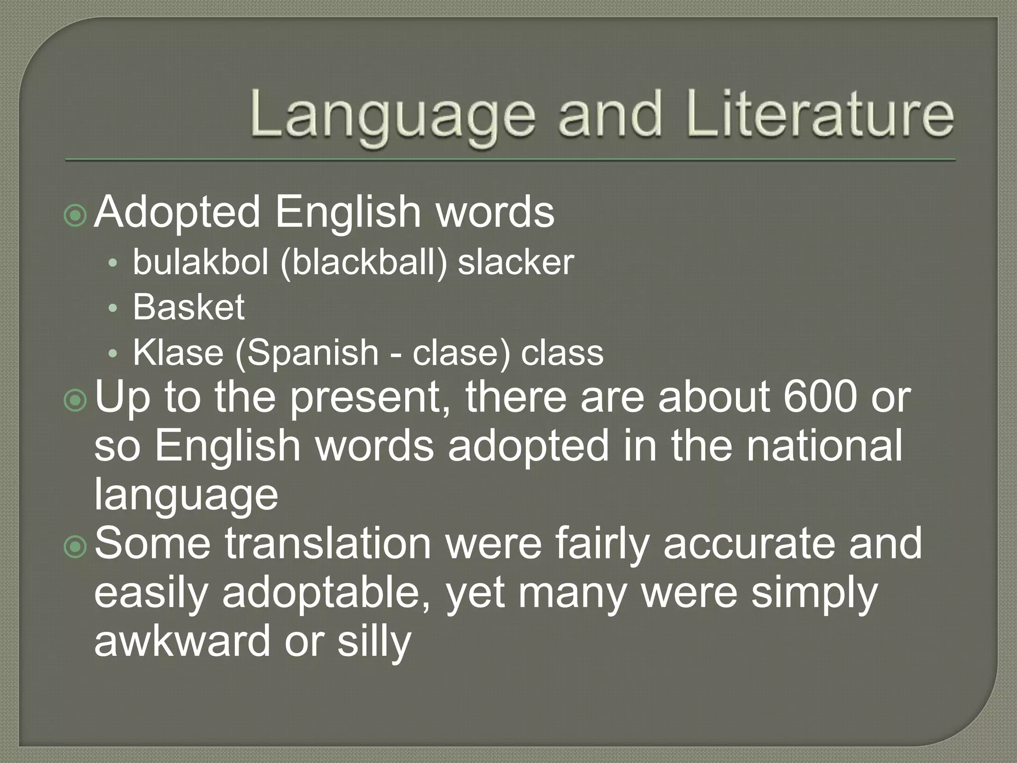 Adopted English words
• bulakbol (blackball) slacker
• Basket
• Klase (Spanish - clase) class
Up to the present, there are about 600 or
so English words adopted in the national
language
Some translation were fairly accurate and
easily adoptable, yet many were simply
awkward or silly
 