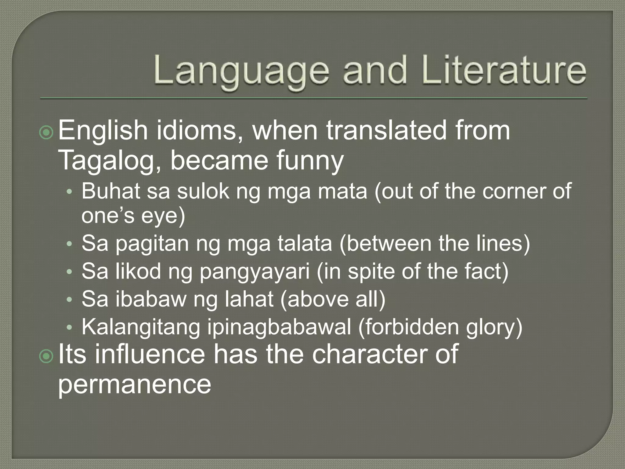 English idioms, when translated from
Tagalog, became funny
• Buhat sa sulok ng mga mata (out of the corner of
one’s eye)
• Sa pagitan ng mga talata (between the lines)
• Sa likod ng pangyayari (in spite of the fact)
• Sa ibabaw ng lahat (above all)
• Kalangitang ipinagbabawal (forbidden glory)
Its influence has the character of
permanence
 