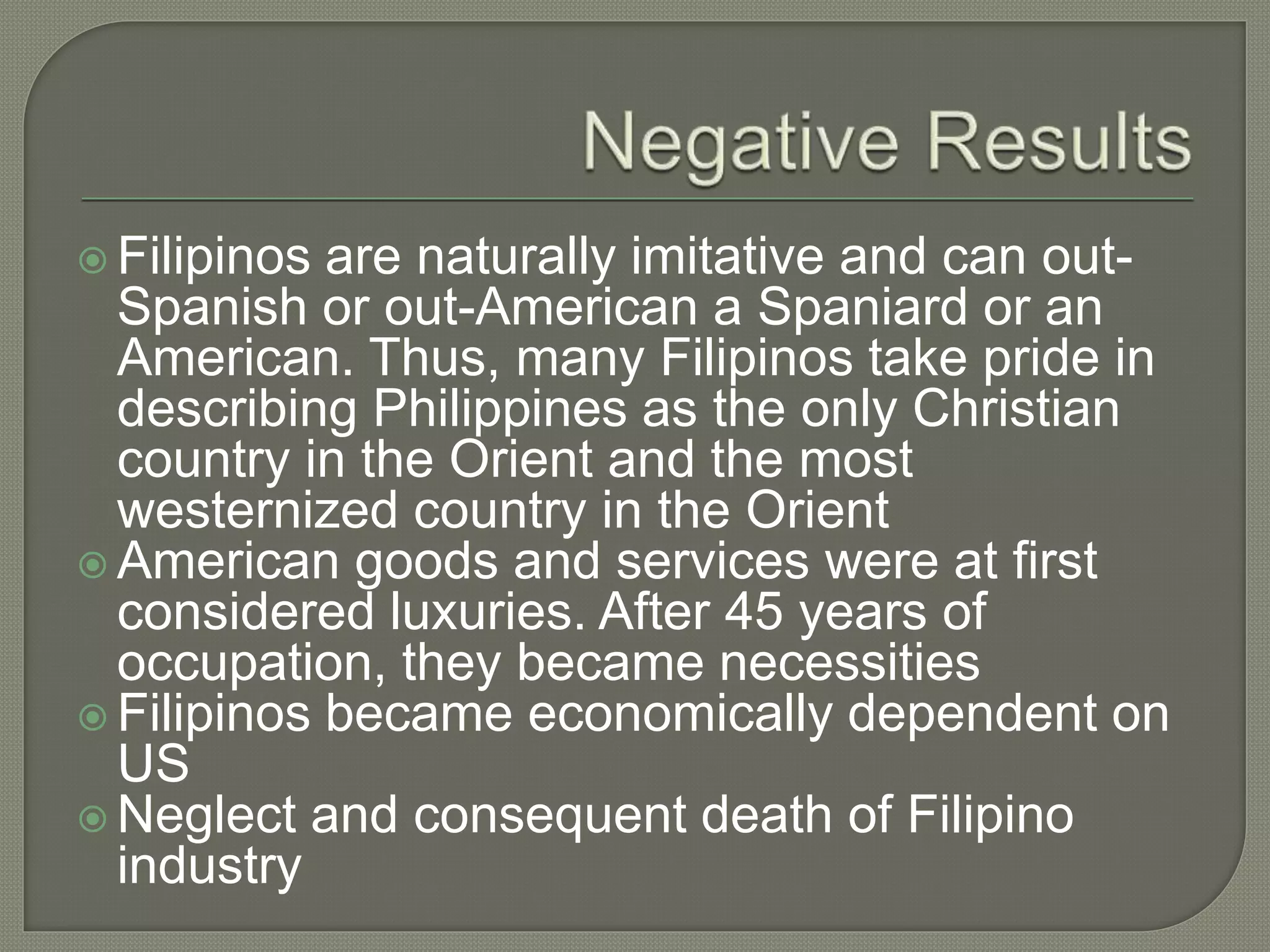  Filipinos are naturally imitative and can out-
Spanish or out-American a Spaniard or an
American. Thus, many Filipinos take pride in
describing Philippines as the only Christian
country in the Orient and the most
westernized country in the Orient
 American goods and services were at first
considered luxuries. After 45 years of
occupation, they became necessities
 Filipinos became economically dependent on
US
 Neglect and consequent death of Filipino
industry
 