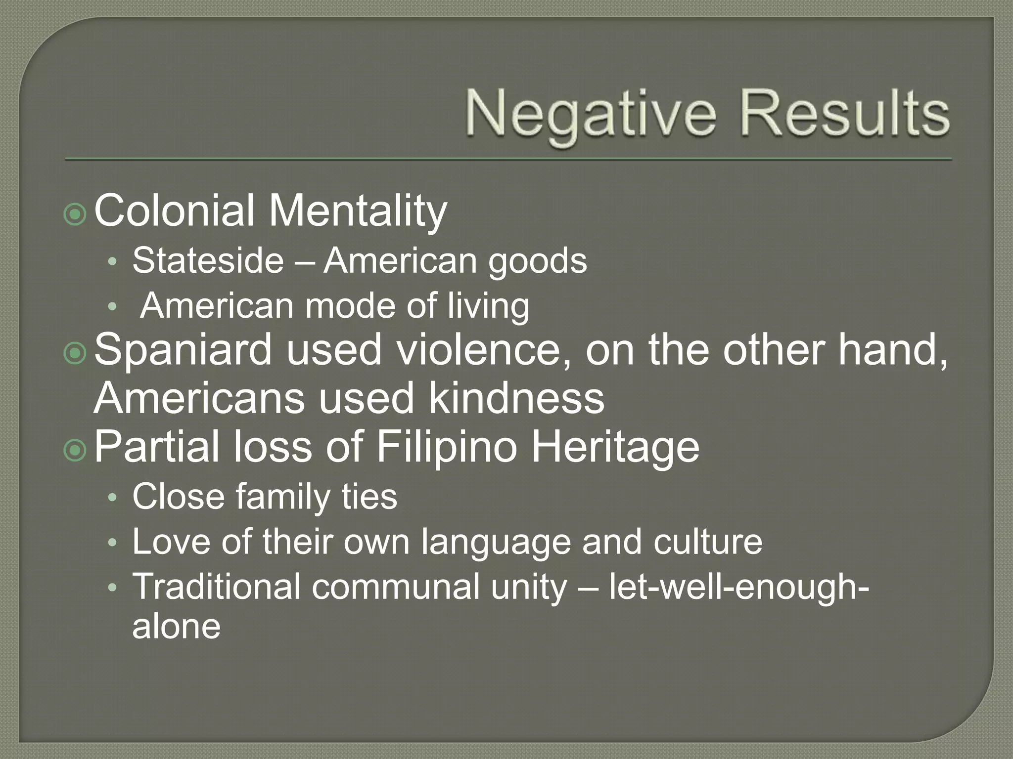 Colonial Mentality
• Stateside – American goods
• American mode of living
Spaniard used violence, on the other hand,
Americans used kindness
Partial loss of Filipino Heritage
• Close family ties
• Love of their own language and culture
• Traditional communal unity – let-well-enough-
alone
 