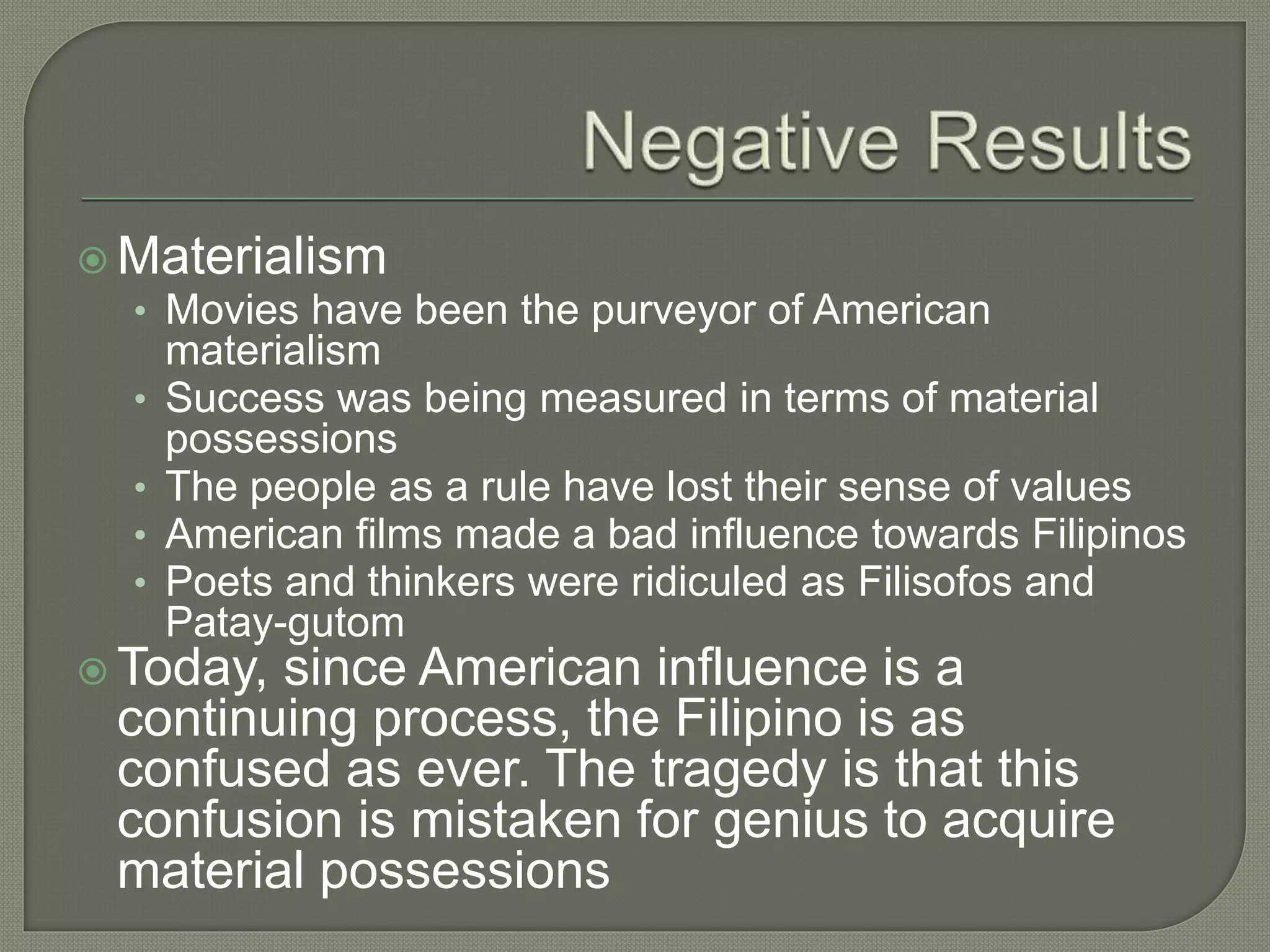  Materialism
• Movies have been the purveyor of American
materialism
• Success was being measured in terms of material
possessions
• The people as a rule have lost their sense of values
• American films made a bad influence towards Filipinos
• Poets and thinkers were ridiculed as Filisofos and
Patay-gutom
 Today, since American influence is a
continuing process, the Filipino is as
confused as ever. The tragedy is that this
confusion is mistaken for genius to acquire
material possessions
 