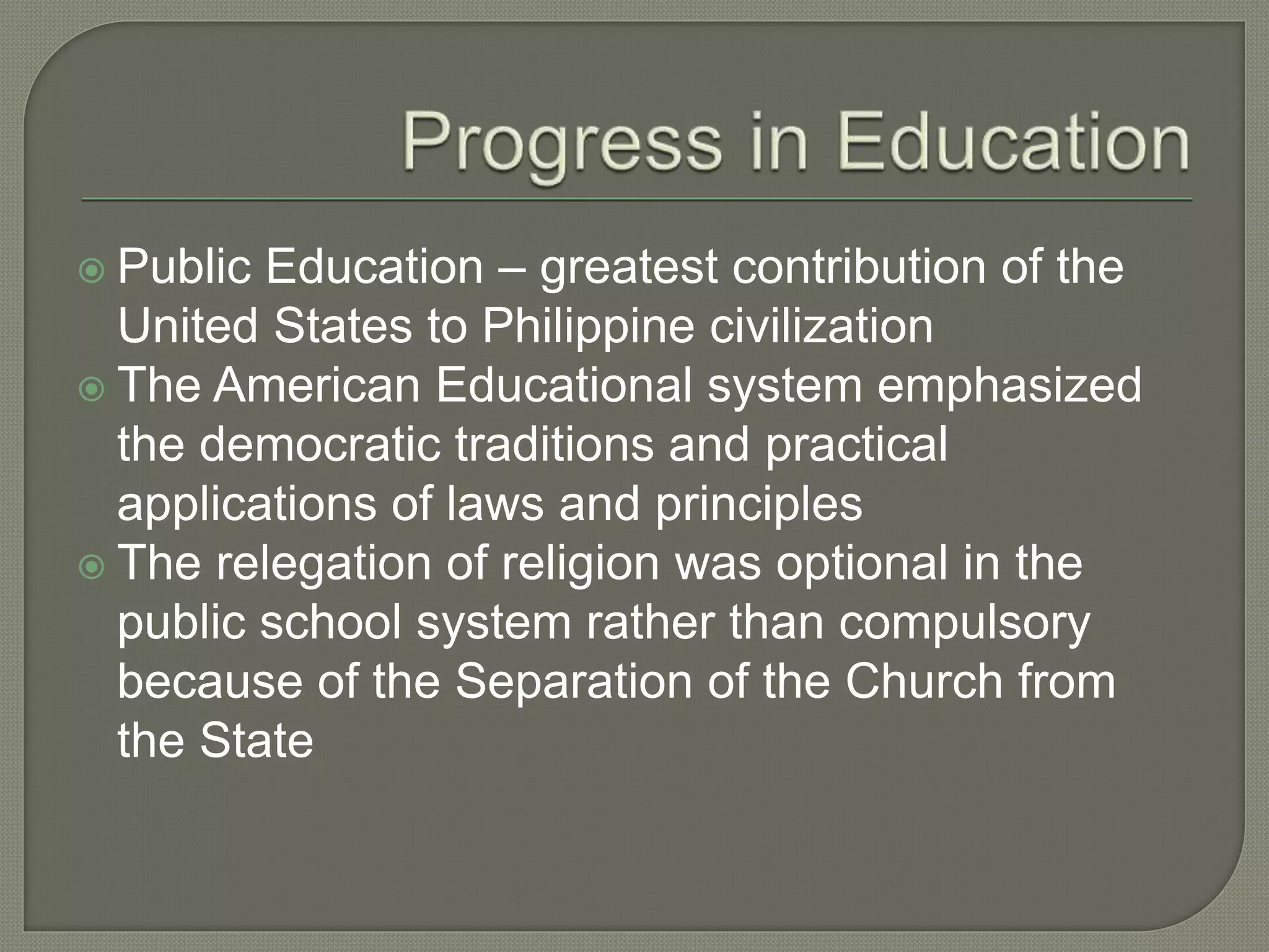  Public Education – greatest contribution of the
United States to Philippine civilization
 The American Educational system emphasized
the democratic traditions and practical
applications of laws and principles
 The relegation of religion was optional in the
public school system rather than compulsory
because of the Separation of the Church from
the State
 