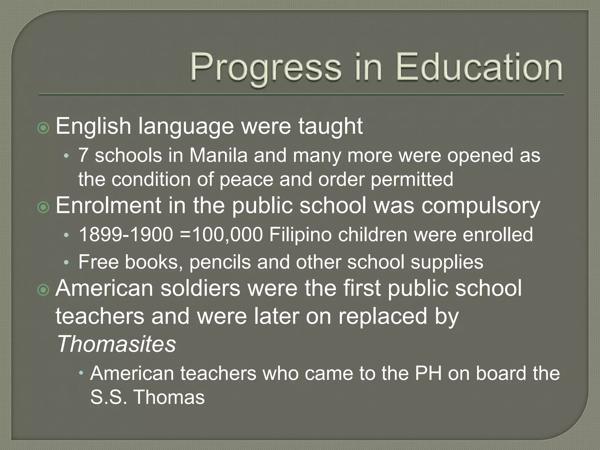  English language were taught
• 7 schools in Manila and many more were opened as
the condition of peace and order permitted
 Enrolment in the public school was compulsory
• 1899-1900 =100,000 Filipino children were enrolled
• Free books, pencils and other school supplies
 American soldiers were the first public school
teachers and were later on replaced by
Thomasites
 American teachers who came to the PH on board the
S.S. Thomas
 