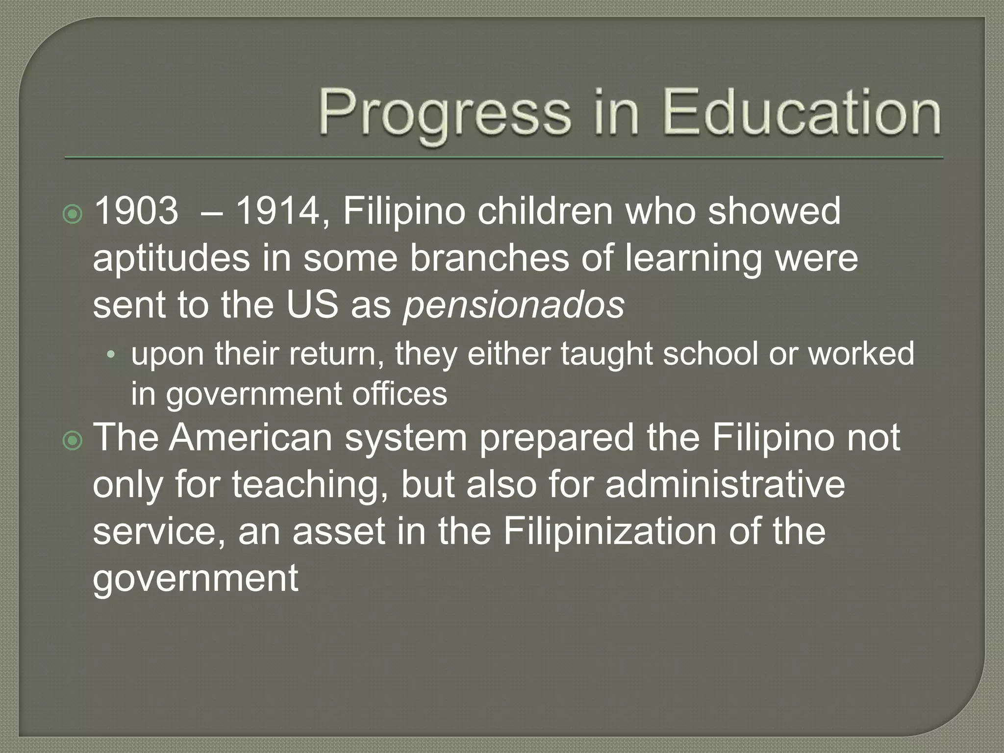  1903 – 1914, Filipino children who showed
aptitudes in some branches of learning were
sent to the US as pensionados
• upon their return, they either taught school or worked
in government offices
 The American system prepared the Filipino not
only for teaching, but also for administrative
service, an asset in the Filipinization of the
government
 