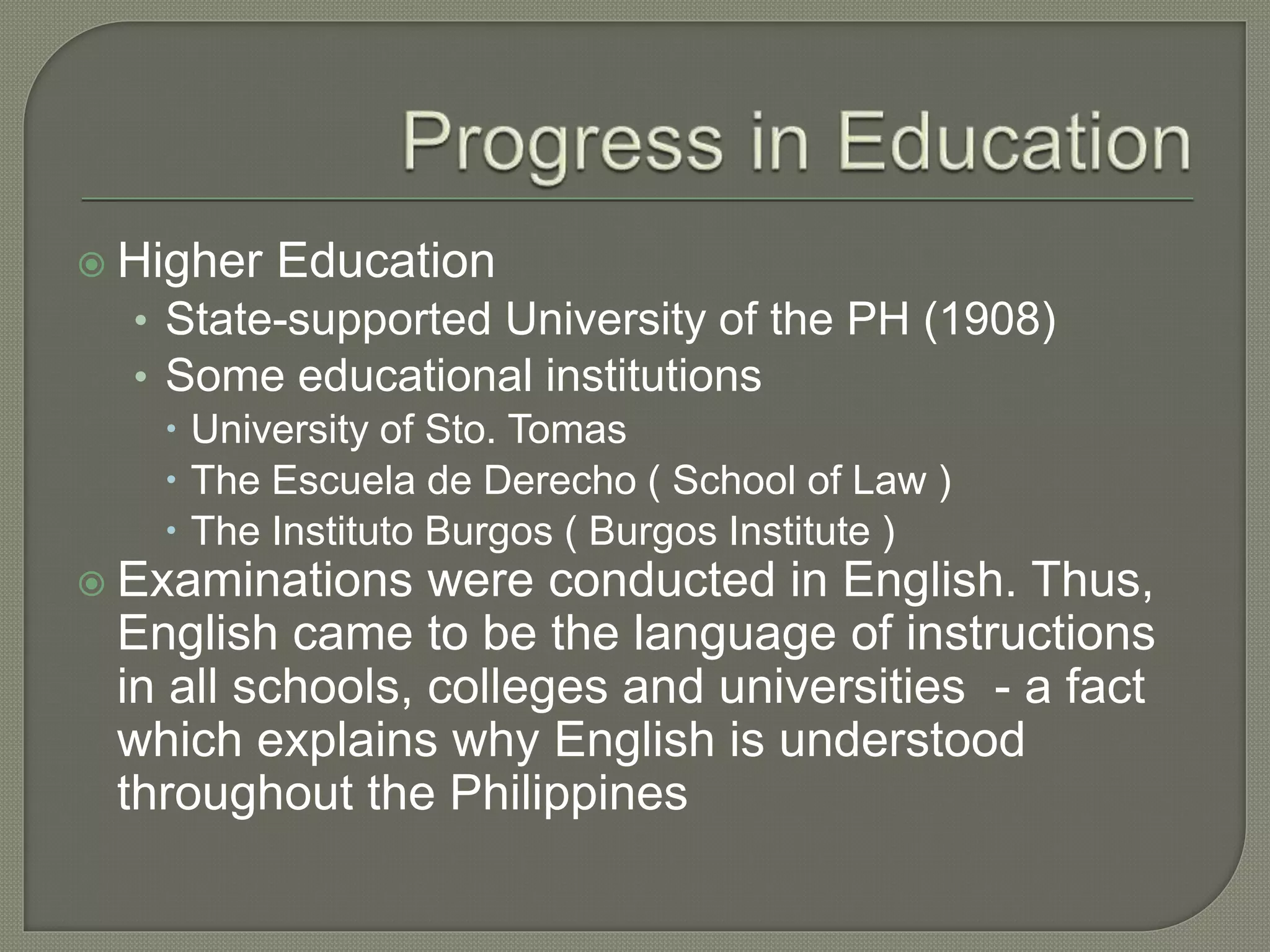  Higher Education
• State-supported University of the PH (1908)
• Some educational institutions
 University of Sto. Tomas
 The Escuela de Derecho ( School of Law )
 The Instituto Burgos ( Burgos Institute )
 Examinations were conducted in English. Thus,
English came to be the language of instructions
in all schools, colleges and universities - a fact
which explains why English is understood
throughout the Philippines
 