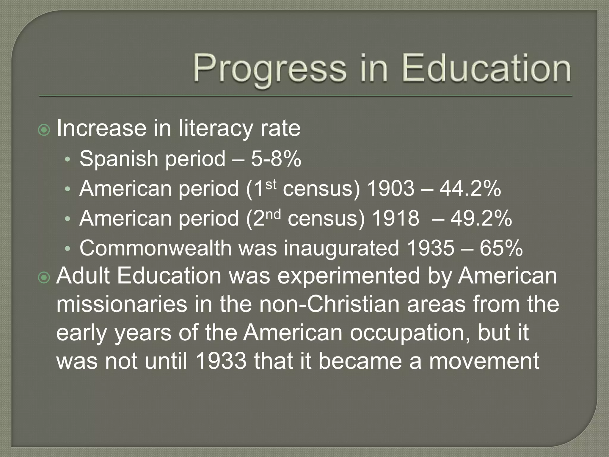  Increase in literacy rate
• Spanish period – 5-8%
• American period (1st census) 1903 – 44.2%
• American period (2nd census) 1918 – 49.2%
• Commonwealth was inaugurated 1935 – 65%
 Adult Education was experimented by American
missionaries in the non-Christian areas from the
early years of the American occupation, but it
was not until 1933 that it became a movement
 