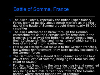 Battle of Somme, France The Allied Forces, especially the British Expeditionary Force, learned quickly about trench warfare as the first day of the Battle of Somme brought them nearly 58,000 casualties.  The Allies attempted to break through the German entrenchments as the Germans simply remained in the trenches and allowed the British to attack directly into their 10 shrapnel-filled land mines, one of which sent 21 tons of shrapnel into the attackers. Few Allied attackers did make it to the German trenches, but without reinforcement, they were quickly executed by the German forces. The Germans only suffered 8,000 casualties on the first day of this Battle of Somme, bringing the total casualty count to 66,000. For the next 5 months, the two sides dug in and remained in a stalemate until the Germans retreated, this retreat only being a five mile retreat back towards the German border, where trench fighting would continue. 