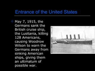Entrance of the United States May 7, 1915, the Germans sank the British cruise ship, the Lusitania, killing 128 Americans, causing Woodrow Wilson to warn the Germans away from sinking American ships, giving them an ultimatum of possible war. 