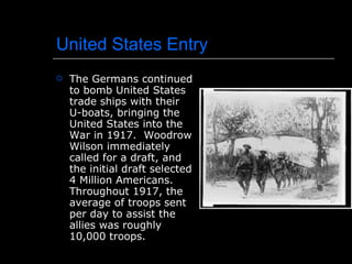 United States Entry The Germans continued to bomb United States trade ships with their U-boats, bringing the United States into the War in 1917.  Woodrow Wilson immediately called for a draft, and the initial draft selected 4 Million Americans.  Throughout 1917, the average of troops sent per day to assist the allies was roughly 10,000 troops. 