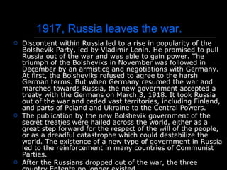 1917, Russia leaves the war. Discontent within Russia led to a rise in popularity of the Bolshevik Party, led by Vladimir Lenin. He promised to pull Russia out of the war and was able to gain power. The triumph of the Bolsheviks in November was followed in December by an armistice and negotiations with Germany. At first, the Bolsheviks refused to agree to the harsh German terms. But when Germany resumed the war and marched towards Russia, the new government accepted a treaty with the Germans on March 3, 1918. It took Russia out of the war and ceded vast territories, including Finland, and parts of Poland and Ukraine to the Central Powers. The publication by the new Bolshevik government of the secret treaties were hailed across the world, either as a great step forward for the respect of the will of the people, or as a dreadful catastrophe which could destabilize the world. The existence of a new type of government in Russia led to the reinforcement in many countries of Communist Parties. After the Russians dropped out of the war, the three country Entente no longer existed. 