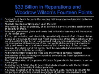 $33 Billion in Reparations and Woodrow Wilson’s Fourteen Points Covenants of Peace between the warring nations and open diplomacy between involved nations. Absolute Freedom of Navigation upon the seas The removal, so far as possible, of all economic barriers and the establishment of equality of trade. Adequate guarantees given and taken that national armaments will be reduced to the lowest point  A free, open-minded, and absolutely impartial adjustment of all colonial claims Russia as will secure the best and freest cooperation of the other nations of the world in obtaining for her an unhampered and unembarrassed opportunity for the independent determination of her own political development and national policy and assure her of a sincere welcome into the society of free nations Belgium, the whole world will agree, must be evacuated and restored, without any attempt to limit the sovereignty  All French territory should be freed and the invaded portions restored The peoples of Austria-Hungary should be accorded the freest opportunity to autonomous development.  The Turkish portion of the present Ottoman Empire should be assured a secure sovereignty An independent Polish should be erected which should include the territories inhabited by indisputably Polish populations A general association of nations must be formed under specific covenants for the purpose of affording mutual guarantees of political independence and territorial integrity to great and small states alike. 