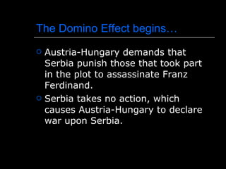 The Domino Effect begins… Austria-Hungary demands that Serbia punish those that took part in the plot to assassinate Franz Ferdinand. Serbia takes no action, which causes Austria-Hungary to declare war upon Serbia. 