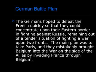 German Battle Plan The Germans hoped to defeat the French quickly so that they could concentrate upon their Eastern border in fighting against Russia, remaining out of a tender situation of fighting a war upon two fronts.  The main plan was to take Paris, and they mistakenly brought Belgium into the War on the side of the Allies by invading France through Belgium. 