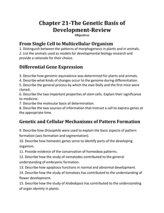 Chapter 21-The Genetic Basis of
                 Development-Review
                                     Objectives

From Single Cell to Multicellular Organism
1. Distinguish between the patterns of morphogenesis in plants and in animals.
2. List the animals used as models for developmental biology research and
provide a rationale for their choice.

Differential Gene Expression
3. Describe how genomic equivalence was determined for plants and animals.
4. Describe what kinds of changes occur to the genome during differentiation.
5. Describe the general process by which the ewe Dolly and the first mice were
cloned.
6. Describe the two important properties of stem cells. Explain their significance
to medicine.
7. Describe the molecular basis of determination.
8. Describe the two sources of information that instruct a cell to express genes at
the appropriate time.

Genetic and Cellular Mechanisms of Pattern Formation
9. Describe how Drosophila were used to explain the basic aspects of pattern
formation (axis formation and segmentation).
10. Describe how homeotic genes serve to identify parts of the developing
organism.
11. Provide evidence of the conservation of homeobox patterns.
12. Describe how the study of nematodes contributed to the general
understanding of embryonic formation.
13. Describe how apoptosis functions in normal and abnormal development.
14. Describe how the study of tomatoes has contributed to the understanding of
flower development.
15. Describe how the study of Arabidopsis has contributed to the understanding
of organ identity in plants.
 