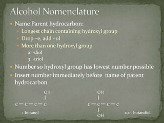 Alcohol NomenclatureName Parent hydrocarbon:Longest chain containing hydroxyl groupDrop –e, add –olMore than one hydroxyl group2  -diol3  -triolNumber so hydroxyl group has lowest number possibleInsert number immediately before  name of parent hydrocarbonOHOHCCCCCCCC1-butanol2,2 - butandiolOH
