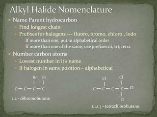 Alkyl Halide NomenclatureName Parent hydrocarbonFind longest chainPrefixes for halogens --- fluoro, bromo, chloro , iodoIf more than one, put in alphabetical orderIf more than one of the same, use prefixes di, tri, tetraNumber carbon atomsLowest number in it’s nameIf halogen in same position – alphabeticalBrBrClClClCCCCCCCC1,2 - dibromobutaneCl1,1,1,3 - tetrachlorobutane