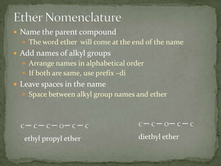 Ether NomenclatureName the parent compoundThe word ether  will come at the end of the nameAdd names of alkyl groupsArrange names in alphabetical orderIf both are same, use prefix –diLeave spaces in the nameSpace between alkyl group names and etherCOCCCCCOCCCdiethyl etherethyl propyl ether