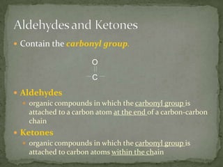 Contain the carbonyl group.Aldehydesorganic compounds in which the carbonyl group is attached to a carbon atom at the end of a carbon-carbon chainKetonesorganic compounds in which the carbonyl group is attached to carbon atoms within the chainAldehydes and Ketones