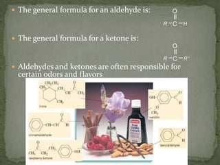 The general formula for an aldehyde is:The general formula for a ketone is:Aldehydes and ketones are often responsible for certain odors and flavors