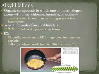 Alkyl HalidesOrganic compounds in which one or more halogen atoms—fluorine, chlorine, bromine, or iodine—are substituted for one or more hydrogen atoms in a hydrocarbonGeneral formula of an alkyl halideisR–X (where X represents any halogen).EX: Chlorofluorocarbons, or CFCs (implicated in ozone-layer depletion)Teflon®, a polymer made from tetrafluoroethene, C2F4