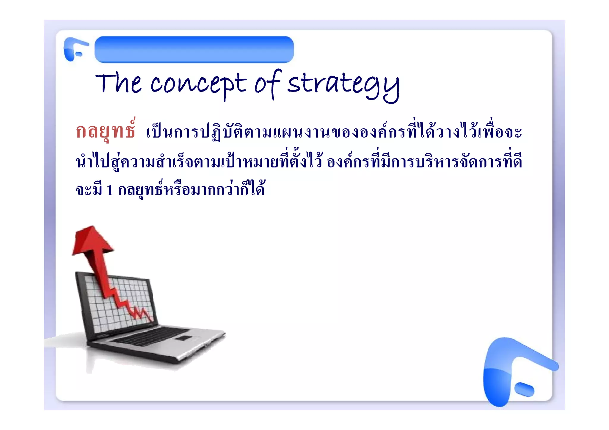 The concept of strategy
กลยุท ธ   เป น การปฏิ บั ติ ต ามแผนงานขององค ก รที่ ไ ด ว างไว เ พื่ อ จะ
นําไปสูความสําเร็จตามเปาหมายที่ตั้งไว องคกรที่มีการบริหารจัดการที่ดี
จะมี 1 กลยุทธหรือมากกวาก็ได
 