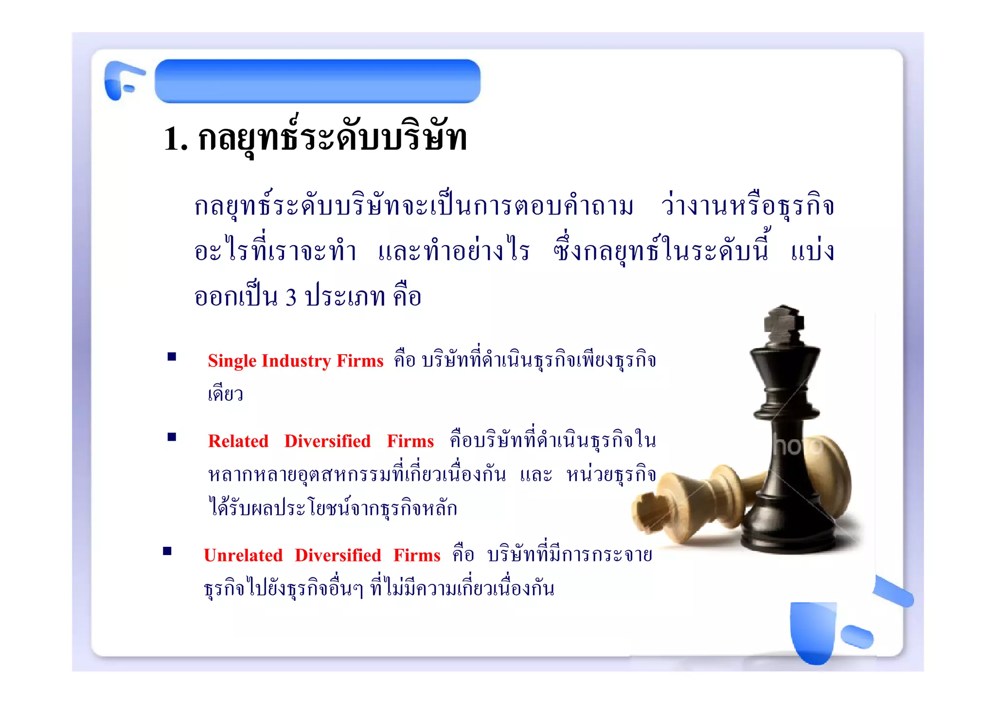 1. กลยุทธระดับบริษัท
    กลยุทธระดับบริษัทจะเปนการตอบคําถาม วางานหรือธุรกิจ
    อะไรที่เราจะทํา และทําอยางไร ซึ่งกลยุทธในระดับนี้ แบง
    ออกเปน 3 ประเภท คือ
    Single Industry Firms คือ บริษัทที่ดําเนินธุรกิจเพียงธุรกิจ
     เดียว
    Related Diversified Firms คือบริษัทที่ดําเนินธุรกิจใน
     หลากหลายอุตสหกรรมที่เกี่ยวเนื่องกัน และ หนวยธุรกิจ
     ไดรับผลประโยชนจากธุรกิจหลัก
   Unrelated Diversified Firms คือ บริษัทที่มีการกระจาย
    ธุรกิจไปยังธุรกิจอื่นๆ ที่ไมมีความเกี่ยวเนื่องกัน
 