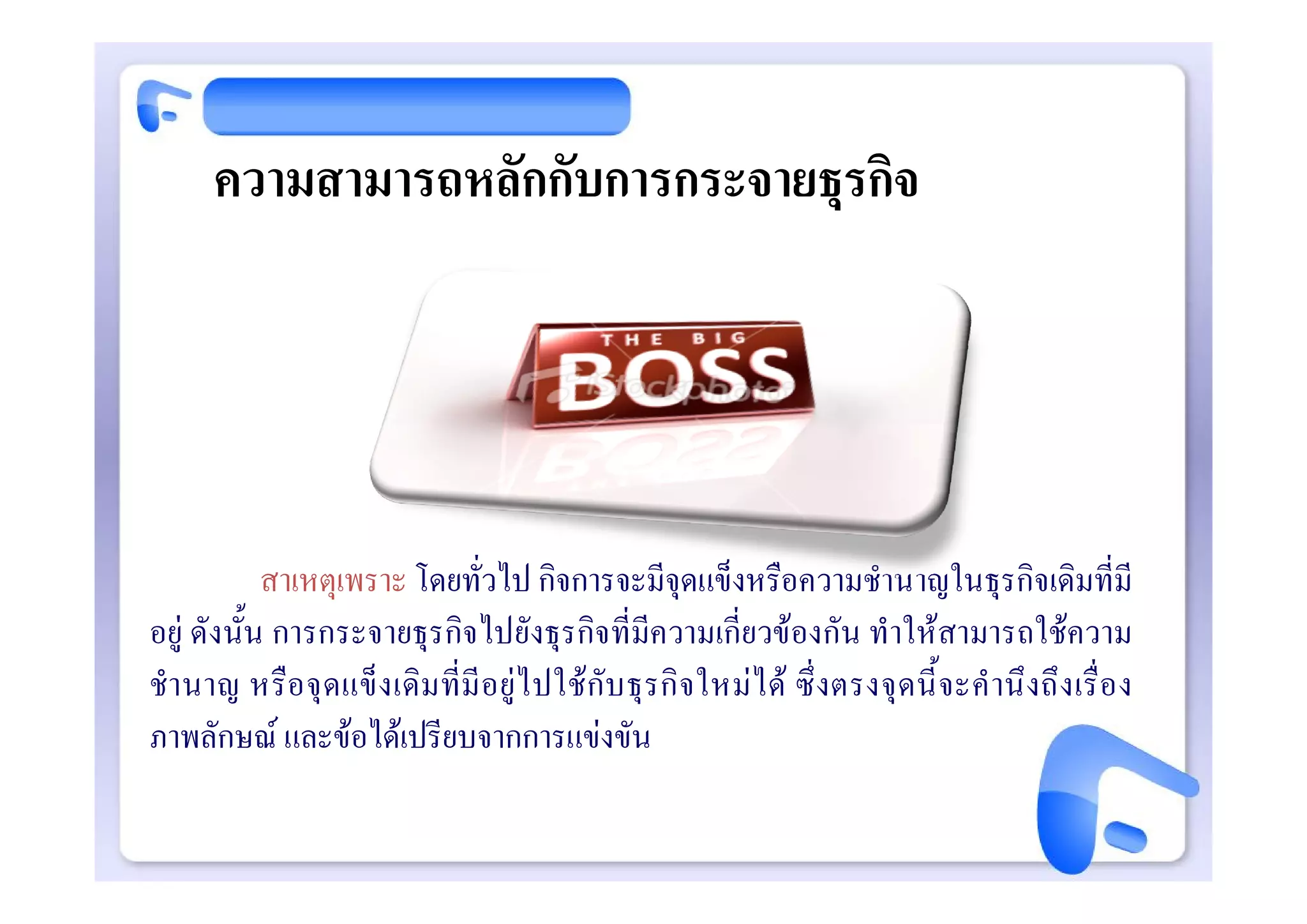 ความสามารถหลักกับการกระจายธุรกิจ




            สาเหตุเพราะ โดยทั่วไป กิจการจะมีจุดแข็งหรือความชํานาญในธุรกิจเดิมที่มี
อยู ดังนั้น การกระจายธุรกิจไปยังธุรกิจที่มีความเกี่ยวของกัน ทําใหสามารถใชความ
ชํา นาญ หรือ จุ ดแข็ง เดิม ที่มี อ ยูไ ปใช กับ ธุ รกิ จใหมไ ด ซึ่ งตรงจุ ดนี้ จะคํ านึ งถึ ง เรื่ อ ง
ภาพลักษณ และขอไดเปรียบจากการแขงขัน
 