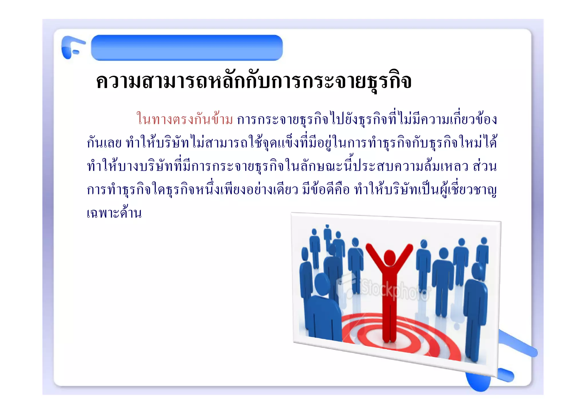 ความสามารถหลักกับการกระจายธุรกิจ
         ในทางตรงกันขาม การกระจายธุรกิจไปยังธุรกิจที่ไมมีความเกี่ยวของ
กันเลย ทําใหบริษัทไมสามารถใชจุดแข็งที่มีอยูในการทําธุรกิจกับธุรกิจใหมได
ทําใหบางบริษัทที่มีการกระจายธุรกิจในลักษณะนี้ประสบความลมเหลว สวน
การทําธุรกิจใดธุรกิจหนึ่งเพียงอยางเดียว มีขอดีคือ ทําใหบริษัทเปนผูเชี่ยวชาญ
เฉพาะดาน
 
