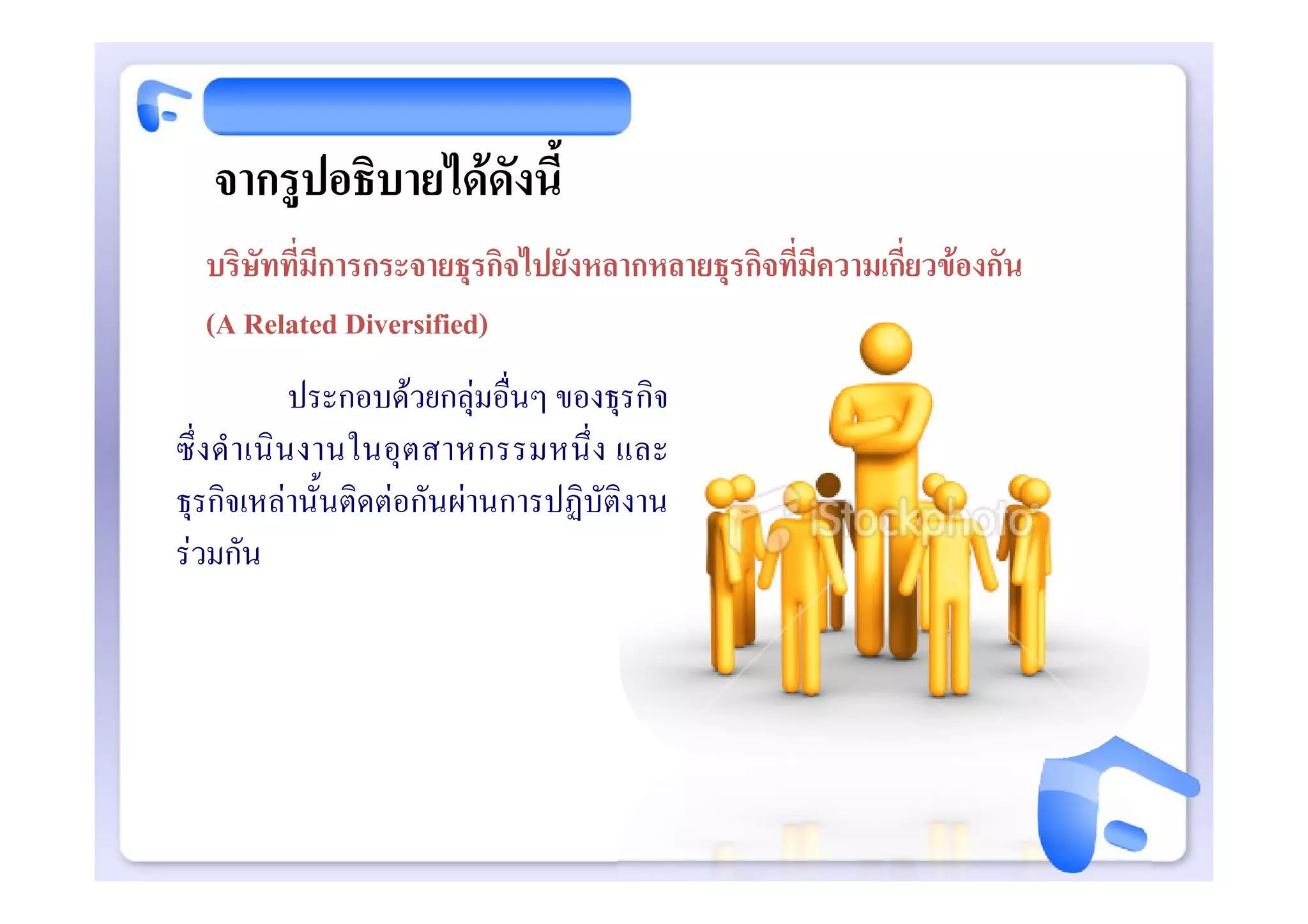 จากรูปอธิบายไดดังนี้
  บริษัทที่มีการกระจายธุรกิจไปยังหลากหลายธุรกิจที่มีความเกี่ยวของกัน
  (A Related Diversified)
                ประกอบดวยกลุมอื่นๆ ของธุรกิจ
ซึ่ ง ดํ า เนิ น งานในอุ ต สาหกรรมหนึ่ ง และ
ธุรกิจเหลานั้นติดตอกันผานการปฏิบัติงาน
รวมกัน
 