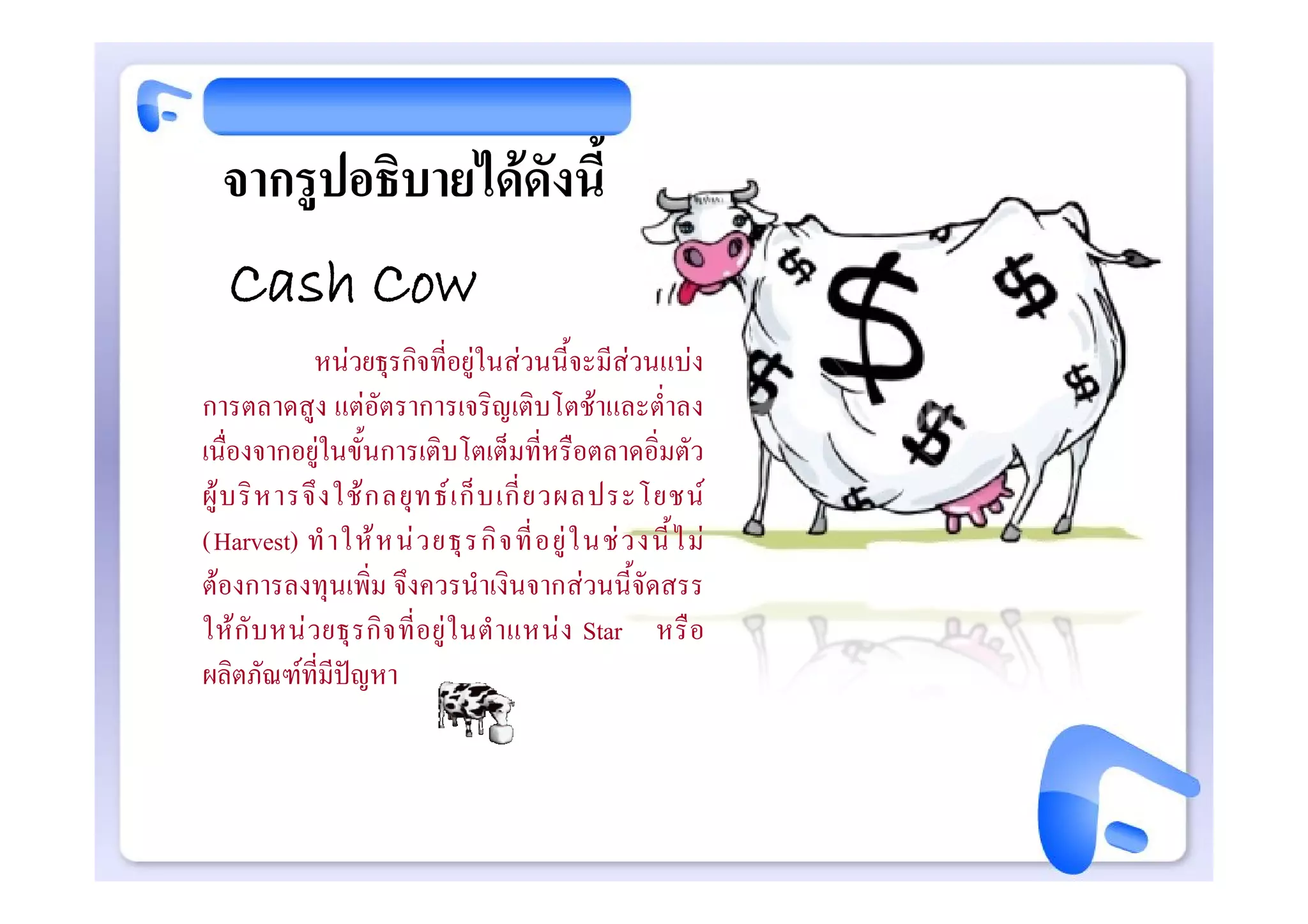 จากรูปอธิบายไดดังนี้
   Cash Cow
              หนวยธุรกิจที่อยูในสวนนี้จะมีสวนแบง
การตลาดสูง แตอัตราการเจริญเติบโตชาและต่ําลง
เนื่องจากอยูในขั้นการเติบโตเต็มที่หรือตลาดอิ่มตัว
ผู บ ริ ห ารจึ ง ใช ก ลยุ ท ธ เ ก็ บ เกี่ ย วผลประโยชน
(Harvest) ทํ า ให ห น ว ยธุ ร กิ จ ที่ อ ยู ใ นช ว งนี้ ไ ม
ตองการลงทุนเพิ่ม จึงควรนําเงินจากสวนนี้จัดสรร
ให กั บ หน ว ยธุ ร กิ จ ที่ อ ยู ใ นตํ า แหน ง Star หรื อ
ผลิตภัณฑที่มีปญหา
 