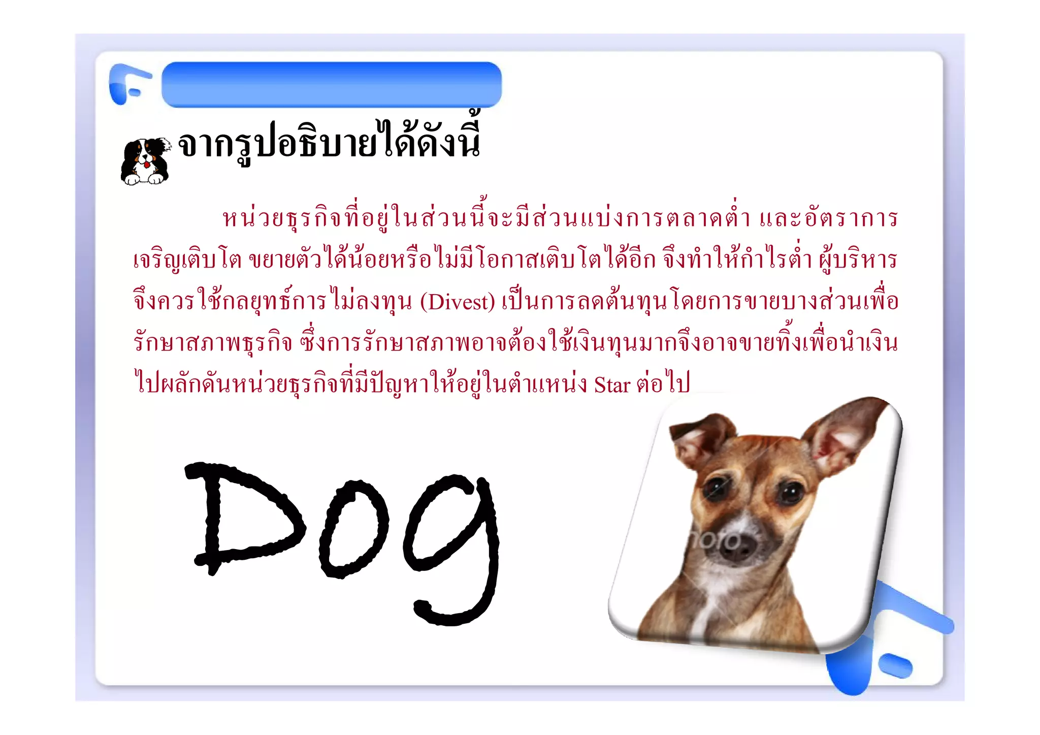 จากรูปอธิบายไดดังนี้
         หน ว ยธุ ร กิ จ ที่ อ ยู ใ นส ว นนี้ จ ะมี ส ว นแบ ง การตลาดต่ํ า และอั ต ราการ
เจริญเติบโต ขยายตัวไดนอยหรือไมมีโอกาสเติบโตไดอีก จึงทําใหกําไรต่ํา ผูบริหาร
จึงควรใชกลยุทธการไมลงทุน (Divest) เปนการลดตนทุนโดยการขายบางสวนเพื่อ
รักษาสภาพธุรกิจ ซึ่งการรักษาสภาพอาจตองใชเงินทุนมากจึงอาจขายทิ้งเพื่อนําเงิน
ไปผลักดันหนวยธุรกิจที่มีปญหาใหอยูในตําแหนง Star ตอไป




      Dog
 