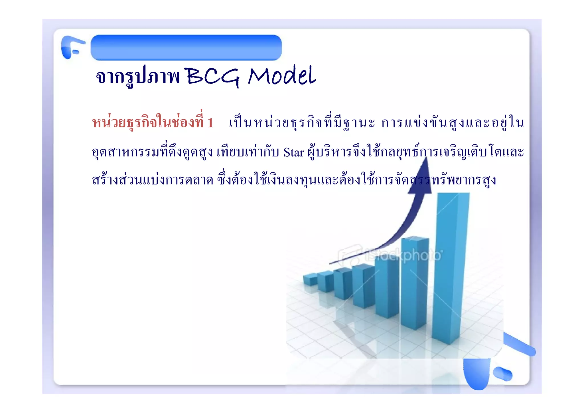 จากรูปภาพ BCG Model
หนวยธุรกิจในชองที่ 1 เป น หน ว ยธุ ร กิ จ ที่ มี ฐ านะ การแข ง ขั น สู ง และอยู ใ น
อุตสาหกรรมที่ดึงดูดสูง เทียบเทากับ Star ผูบริหารจึงใชกลยุทธการเจริญเติบโตและ
สรางสวนแบงการตลาด ซึ่งตองใชเงินลงทุนและตองใชการจัดสรรทรัพยากรสูง
 