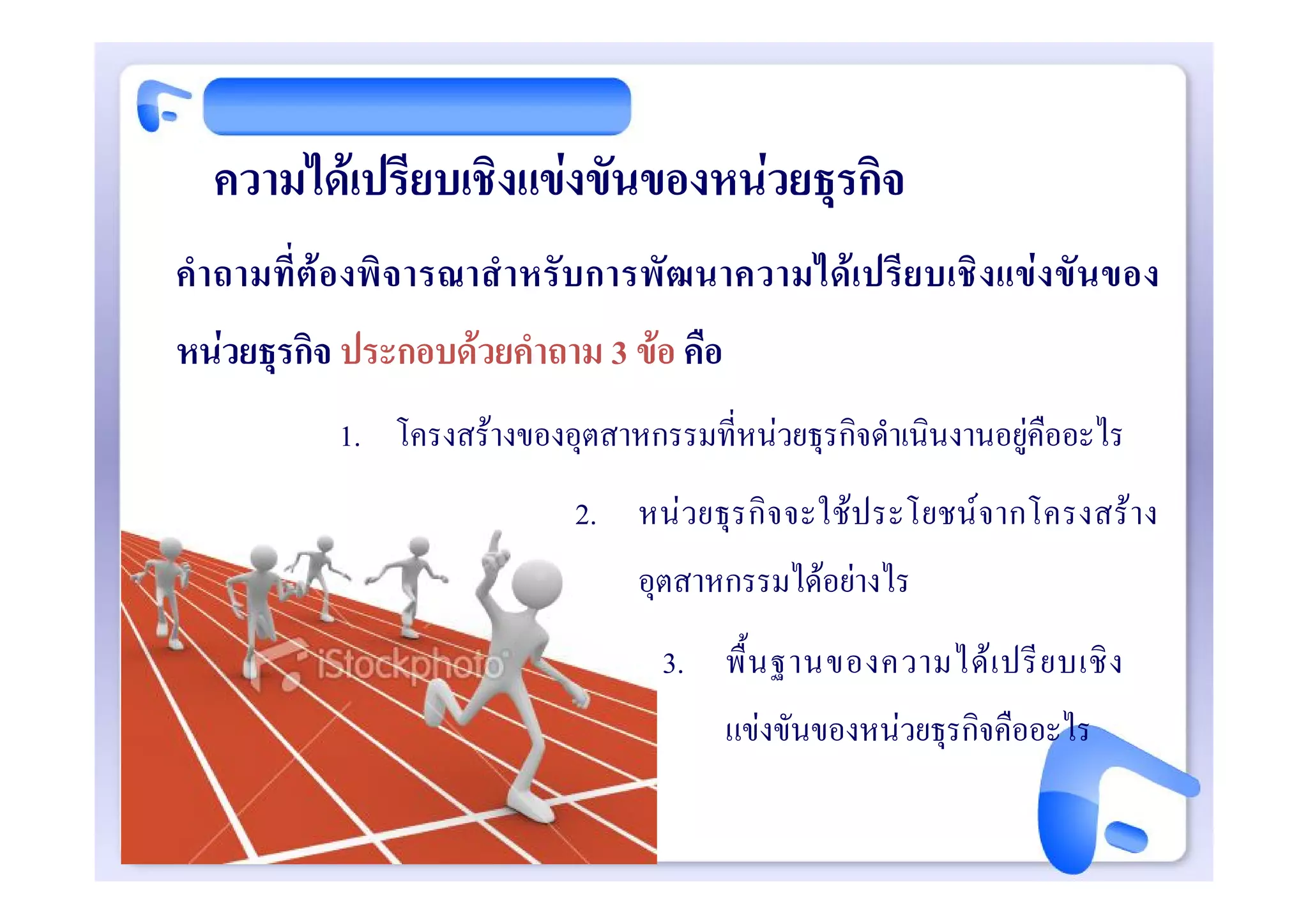 ความไดเปรียบเชิงแขงขันของหนวยธุรกิจ
คํา ถามที่ ต อ งพิ จ ารณาสํ าหรั บ การพั ฒนาความไดเปรียบเชิงแขงขันของ
หนวยธุรกิจ ประกอบดวยคําถาม 3 ขอ คือ
           1. โครงสรางของอุตสาหกรรมที่หนวยธุรกิจดําเนินงานอยูคืออะไร
                             2. หน วยธุร กิ จจะใช ประโยชน จากโครงสร า ง
                                 อุตสาหกรรมไดอยางไร
                                   3. พื้ น ฐานของความได เ ปรี ย บเชิ ง
                                         แขงขันของหนวยธุรกิจคืออะไร
 