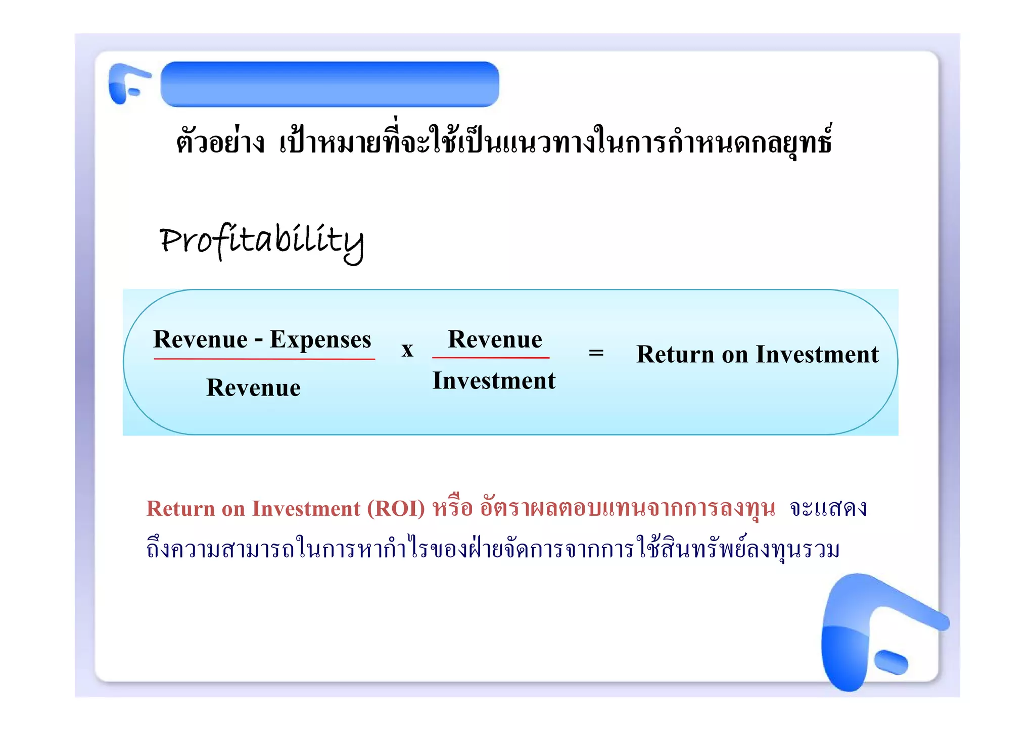 ตัวอยาง เปาหมายที่จะใชเปนแนวทางในการกําหนดกลยุทธ

 Profitability

Revenue - Expenses x Revenue = Return on Investment
    Revenue          Investment


Return on Investment (ROI) หรือ อัตราผลตอบแทนจากการลงทุน จะแสดง
ถึงความสามารถในการหากําไรของฝายจัดการจากการใชสินทรัพยลงทุนรวม
 