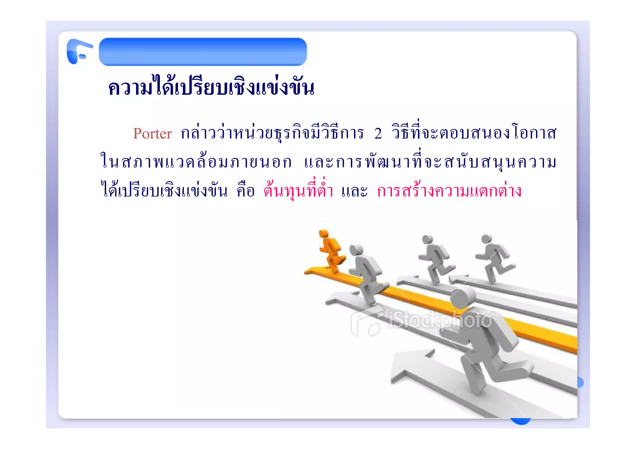 ความไดเปรียบเชิงแขงขัน
     Porter กลาววาหนวยธุรกิจมีวิธีการ 2 วิธีที่จะตอบสนองโอกาส
ในสภาพแวดล อ มภายนอก และการพั ฒ นาที่ จ ะสนั บ สนุ น ความ
ไดเปรียบเชิงแขงขัน คือ ตนทุนที่ต่ํา และ การสรางความแตกตาง
 