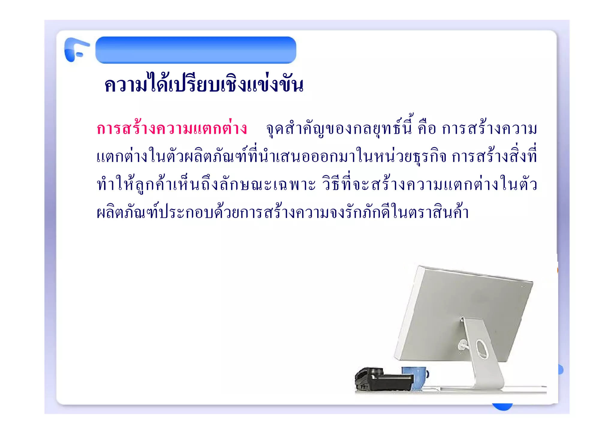 ความไดเปรียบเชิงแขงขัน
การสรา งความแตกตา ง จุ ดสํ าคั ญของกลยุท ธนี้ คือ การสรางความ
แตกตางในตัวผลิตภัณฑที่นําเสนอออกมาในหนวยธุรกิจ การสรางสิ่งที่
ทํ า ให ลู ก ค า เห็ น ถึ ง ลั ก ษณะเฉพาะ วิ ธี ที่ จ ะสร า งความแตกต า งในตั ว
ผลิตภัณฑประกอบดวยการสรางความจงรักภักดีในตราสินคา
 