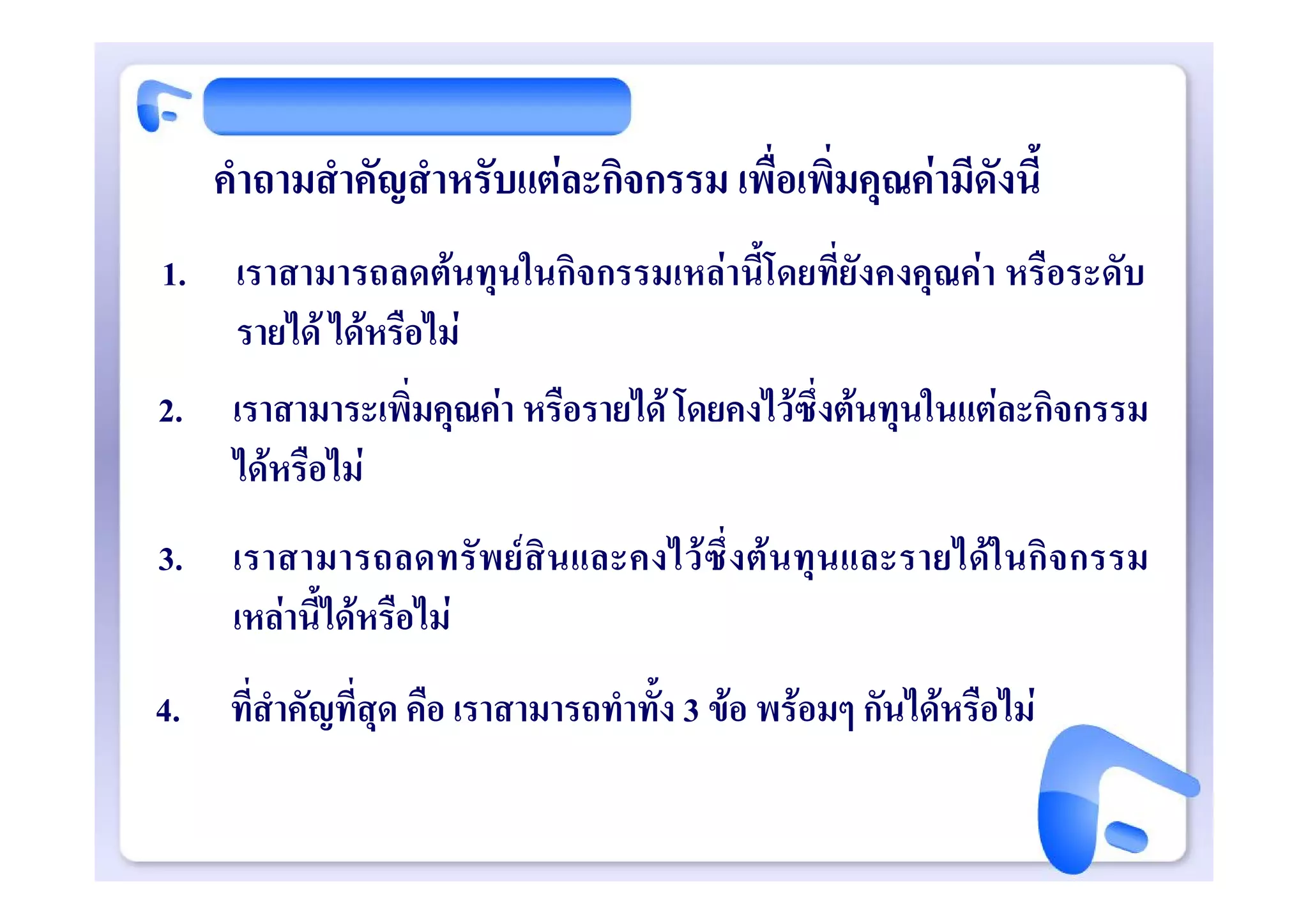 คําถามสําคัญสําหรับแตละกิจกรรม เพื่อเพิ่มคุณคามีดังนี้
1.    เราสามารถลดตนทุนในกิจกรรมเหลานี้โดยที่ยังคงคุณคา หรือระดับ
      รายได ไดหรือไม
2.    เราสามาระเพิ่มคุณคา หรือรายได โดยคงไวซึ่งตนทุนในแตละกิจกรรม
      ไดหรือไม
3.    เราสามารถลดทรั พ ย สิ นและคงไว ซึ่ งต นทุนและรายไดใ นกิจ กรรม
      เหลานี้ไดหรือไม
4.    ที่สําคัญที่สุด คือ เราสามารถทําทั้ง 3 ขอ พรอมๆ กันไดหรือไม
 