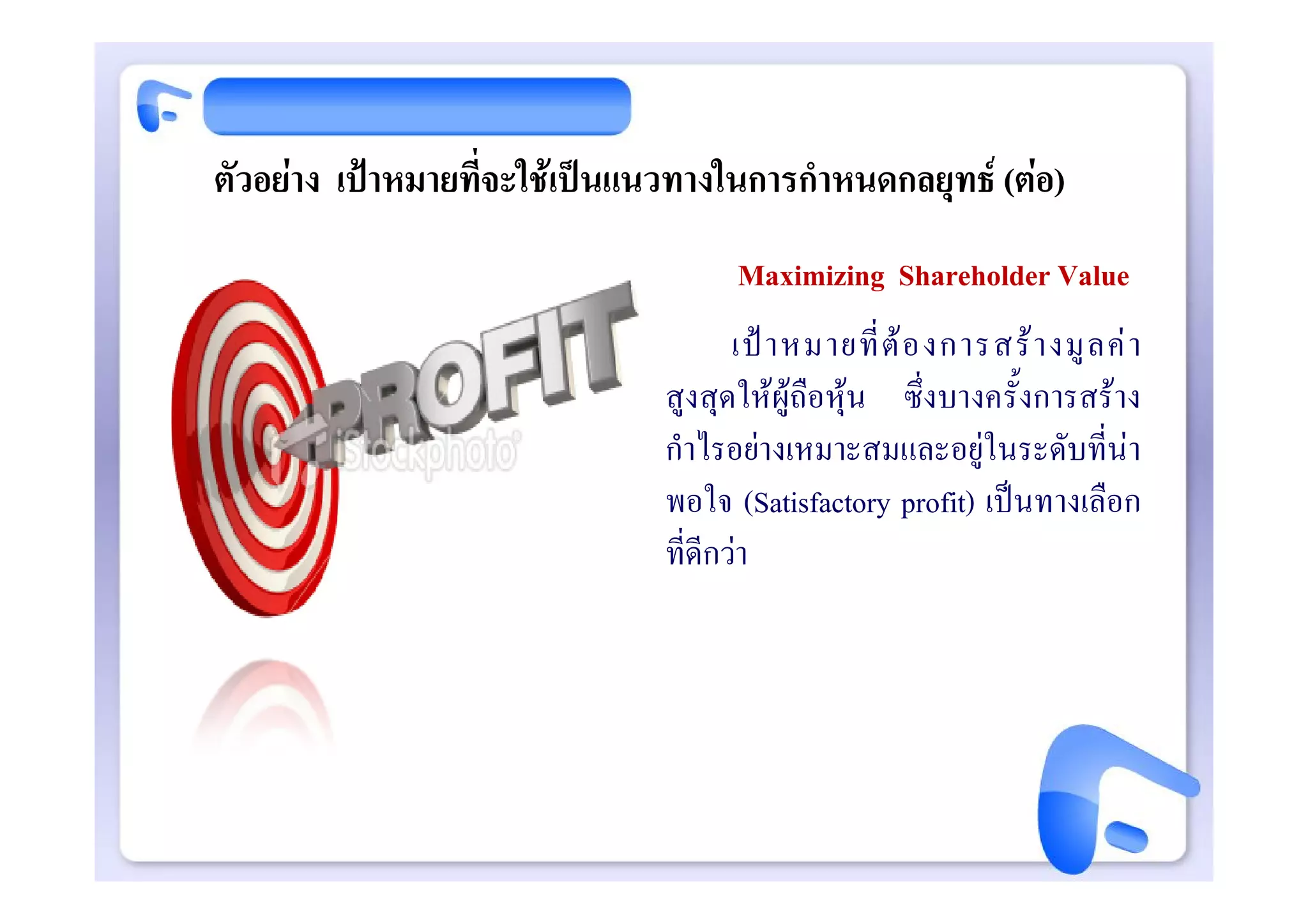 ตัวอยาง เปาหมายที่จะใชเปนแนวทางในการกําหนดกลยุทธ (ตอ)
                                     Maximizing Shareholder Value
                                      เป า หมายที่ ต อ งการสร า งมู ล ค า
                               สูงสุดใหผูถือหุน ซึ่งบางครั้งการสราง
                               กําไรอยางเหมาะสมและอยูในระดับที่นา
                               พอใจ (Satisfactory profit) เปนทางเลือก
                               ที่ดีกวา
 