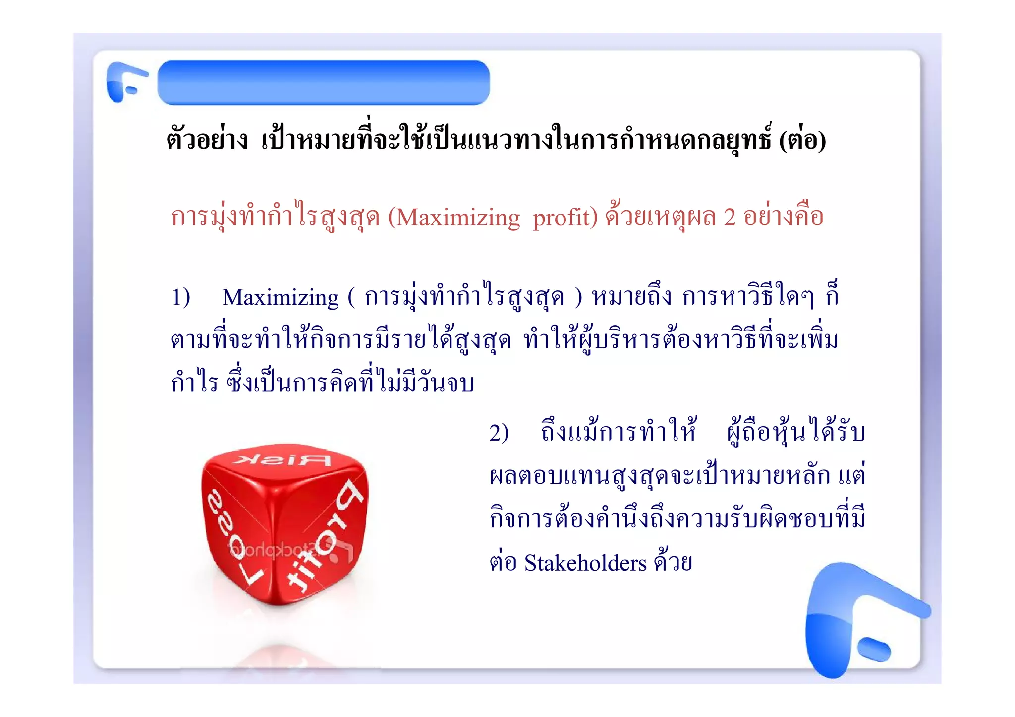 ตัวอยาง เปาหมายที่จะใชเปนแนวทางในการกําหนดกลยุทธ (ตอ)
การมุงทํากําไรสูงสุด (Maximizing profit) ดวยเหตุผล 2 อยางคือ

1) Maximizing ( การมุงทํากําไรสูงสุด ) หมายถึง การหาวิธีใดๆ ก็
ตามที่จะทําใหกิจการมีรายไดสูงสุด ทําใหผูบริหารตองหาวิธีที่จะเพิ่ม
กําไร ซึ่งเปนการคิดที่ไมมีวันจบ
                                  2) ถึงแมการทํ า ให ผู ถือหุ นได รั บ
                                  ผลตอบแทนสูงสุดจะเปาหมายหลัก แต
                                  กิจการตองคํานึงถึงความรับผิดชอบที่มี
                                  ตอ Stakeholders ดวย
 