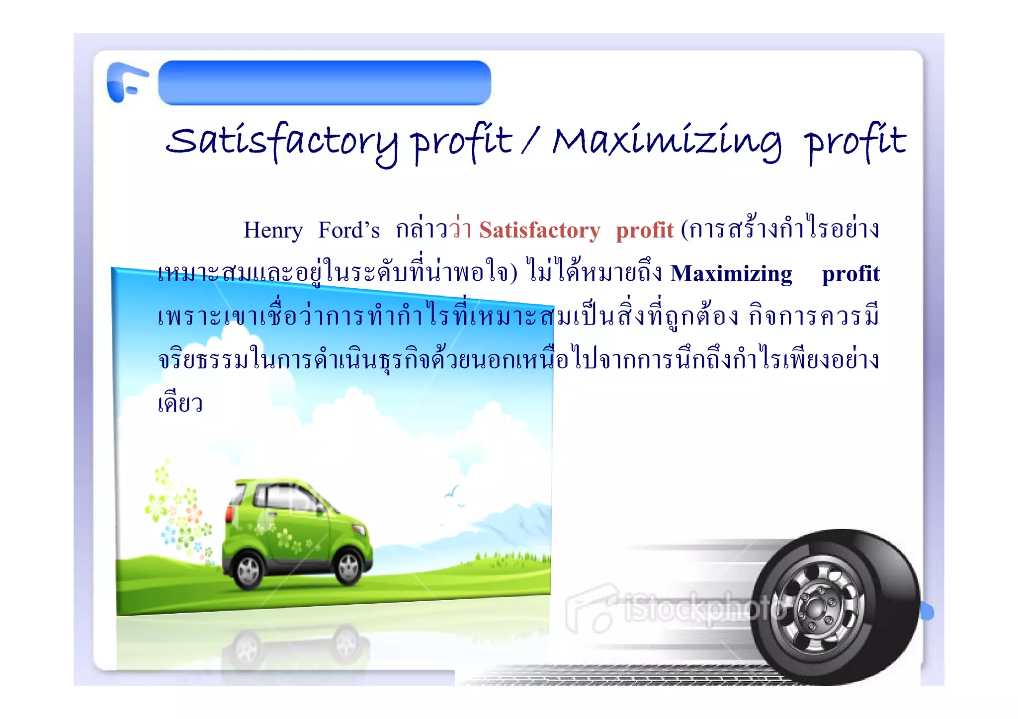 Satisfactory profit / Maximizing profit
        Henry Ford’s กลาววา Satisfactory profit (การสรางกําไรอยาง
เหมาะสมและอยูในระดับที่นาพอใจ) ไมไดหมายถึง Maximizing profit
เพราะเขาเชื่ อ ว า การทํ า กํ า ไรที่ เ หมาะสมเป น สิ่ ง ที่ ถู ก ต อ ง กิ จ การควรมี
จริยธรรมในการดําเนินธุรกิจดวยนอกเหนือไปจากการนึกถึงกําไรเพียงอยาง
เดียว
 