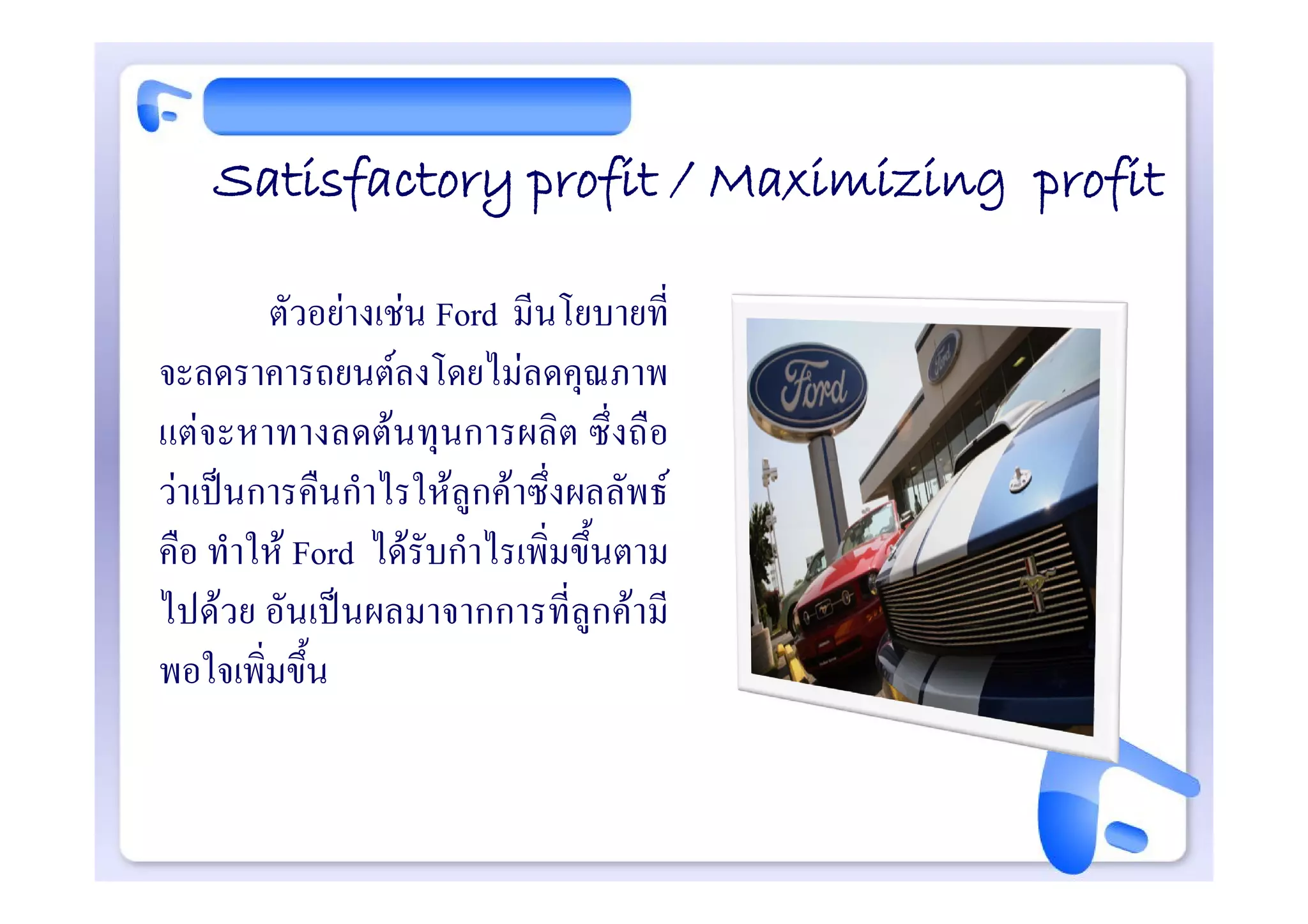 Satisfactory profit / Maximizing profit

        ตัวอยางเชน Ford มีนโยบายที่
จะลดราคารถยนตลงโดยไมลดคุณภาพ
แตจะหาทางลดตนทุนการผลิต ซึ่งถือ
วาเปนการคืนกําไรใหลูกคาซึ่งผลลัพธ
คือ ทําให Ford ไดรับกําไรเพิ่มขึ้นตาม
ไปดวย อันเปนผลมาจากการที่ลูกคามี
พอใจเพิ่มขึ้น
 