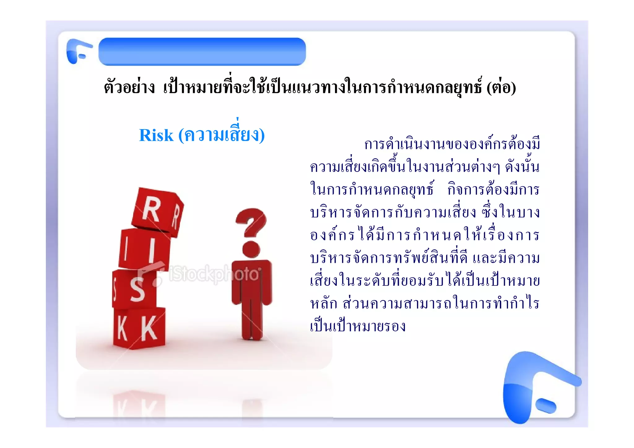 ตัวอยาง เปาหมายที่จะใชเปนแนวทางในการกําหนดกลยุทธ (ตอ)
     Risk (ความเสี่ยง)                  การดําเนินงานขององคกรตองมี
                             ความเสี่ยงเกิดขึ้นในงานสวนตางๆ ดังนั้น
                             ในการกําหนดกลยุทธ กิจการตองมีการ
                             บริ ห ารจั ด การกั บ ความเสี่ ย ง ซึ่ ง ในบาง
                             องค ก รได มี ก ารกํ า หนดให เ รื่ อ งการ
                             บริหารจัดการทรั พยสินที่ดี และมี ความ
                             เสี่ยงในระดับที่ยอมรับไดเปนเปาหมาย
                             หลัก สวนความสามารถในการทํา กําไร
                             เปนเปาหมายรอง
 