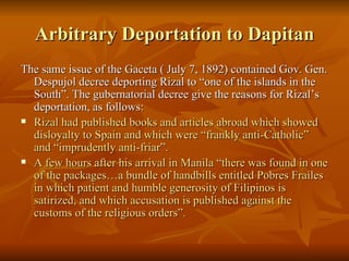 Arbitrary Deportation to Dapitan The same issue of the Gaceta ( July 7, 1892) contained Gov. Gen. Despujol decree deporting Rizal to “one of the islands in the South”. The gubernatorial decree give the reasons for Rizal’s deportation, as follows: Rizal had published books and articles abroad which showed disloyalty to Spain and which were “frankly anti-Catholic” and “imprudently anti-friar”. A few hours after his arrival in Manila “there was found in one of the packages…a bundle of handbills entitled Pobres Frailes in which patient and humble generosity of Filipinos is satirized, and which accusation is published against the customs of the religious orders”. 