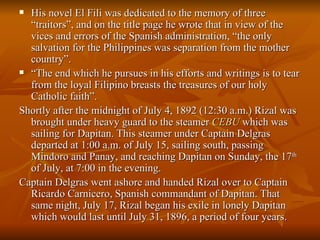 His novel El Fili was dedicated to the memory of three “traitors”, and on the title page he wrote that in view of the vices and errors of the Spanish administration, “the only salvation for the Philippines was separation from the mother country”. “ The end which he pursues in his efforts and writings is to tear from the loyal Filipino breasts the treasures of our holy Catholic faith”. Shortly after the midnight of July 4, 1892 (12:30 a.m.) Rizal was brought under heavy guard to the steamer  CEBU  which was sailing for Dapitan. This steamer under Captain Delgras departed at 1:00 a.m. of July 15, sailing south, passing Mindoro and Panay, and reaching Dapitan on Sunday, the 17 th  of July, at 7:00 in the evening. Captain Delgras went ashore and handed Rizal over to Captain Ricardo Carnicero, Spanish commandant of Dapitan. That same night, July 17, Rizal began his exile in lonely Dapitan which would last until July 31, 1896, a period of four years. 