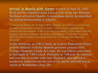 Arrival in Manila with Sister  At noon of June 26, 1892 Rizal and his widowed sister Lucia ( wife of the late Mariano Herbosa) arrived in Manila. A meticuluos diarist, he described his second homecoming as follows: “ I arrived at Manila on 26 June (1892), Sunday, at 12:00 noon. I was met by many carabineers headed by a major. There were in addition one captain and one sergeant of the Veteran Civil Guard. I came down with my luggage and they inspected me at the customhouse. From there I went to Hotel de Orient where I occupied room No. 22, facing the church of Binondo” In the afternoon, at 4:00 o’clock, he went to Malacanan Palace to seek audience with the Spanish governor general, Gen. Eulogio Despujol, Conde de Caspe. He was told to come back at that night at 7:00 o’clock. Promptly at 7:00 p.m. he returned and was able to confer with Gen. Despujol, who agreed to pardon his father but not the rest of his family and told him to return on Wednesday (June 29) 