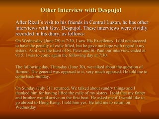 Other Interview with Despujol After Rizal’s visit to his friends in Central Luzon, he has other interviews with Gov. Despujol. These interviews were vividly recorded in his diary, as follows: On Wednesday (June 29) at 7:30, I saw His Excellency. I did not succeed to have the penalty of exile lifted, but he gave me hope with regard o my sisters. As it was the feast of St. Peter and St. Paul our interview ended at 9:15. I was to come again the following day at 7:30. The following day, Thursday (June 30), we talked about the question of Borneo. The general was opposed to it, very much opposed. He told me to come back Sunday. On Sunday (July 3) I returned, We talked about sundry things and I thanked him for having lifted the exile of my sisters. I told that my father and brother would arrive on the first boat. He asked me if I would like to go abroad to Hong Kong. I told him yes. He told me to return on Wednesday 